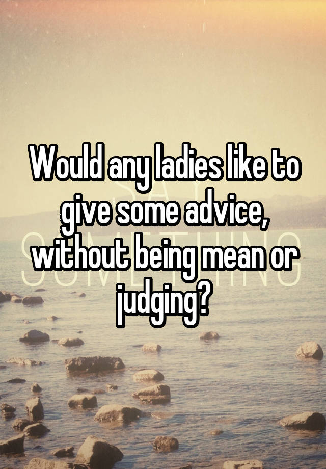 Would any ladies like to give some advice, without being mean or judging?