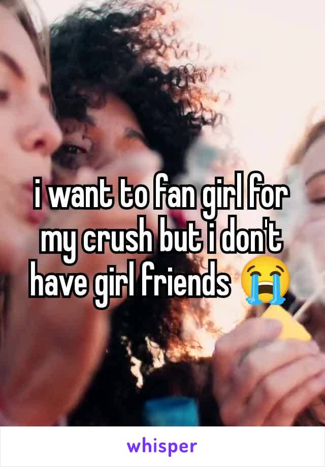 i want to fan girl for my crush but i don't have girl friends 😭