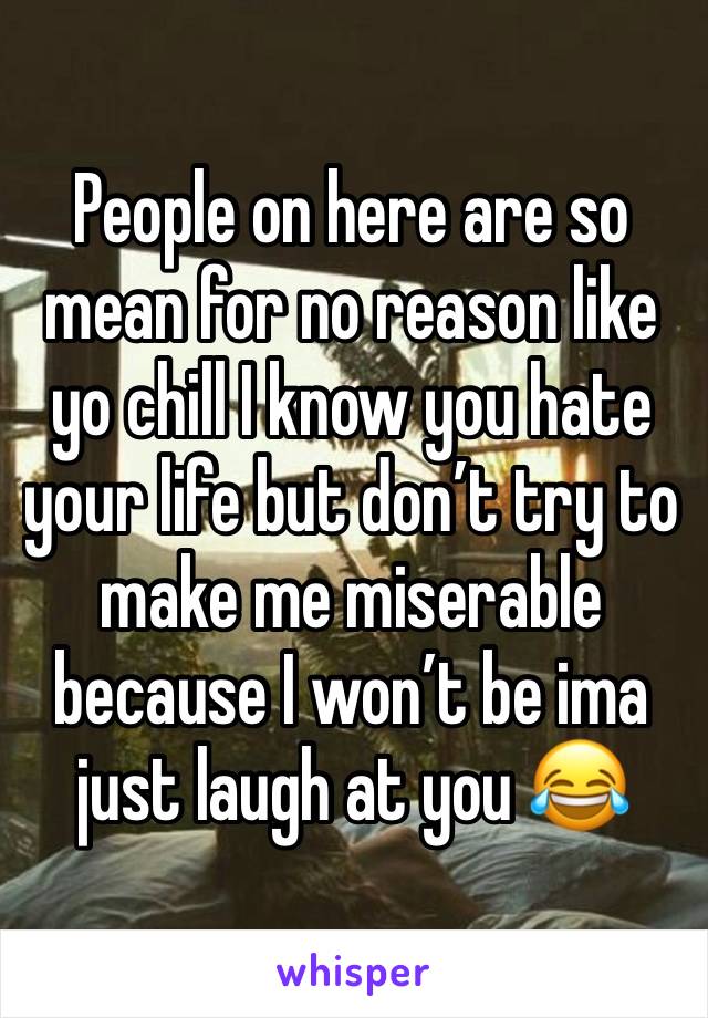 People on here are so mean for no reason like yo chill I know you hate your life but don’t try to make me miserable because I won’t be ima just laugh at you 😂