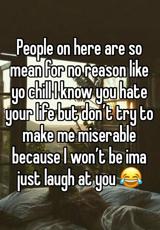 People on here are so mean for no reason like yo chill I know you hate your life but don’t try to make me miserable because I won’t be ima just laugh at you 😂