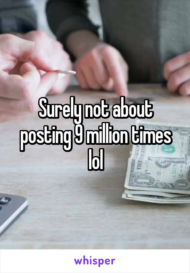 Surely not about posting 9 million times lol