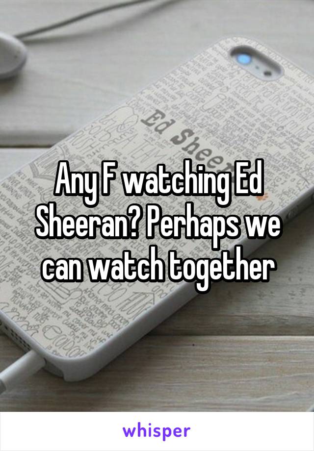 Any F watching Ed Sheeran? Perhaps we can watch together