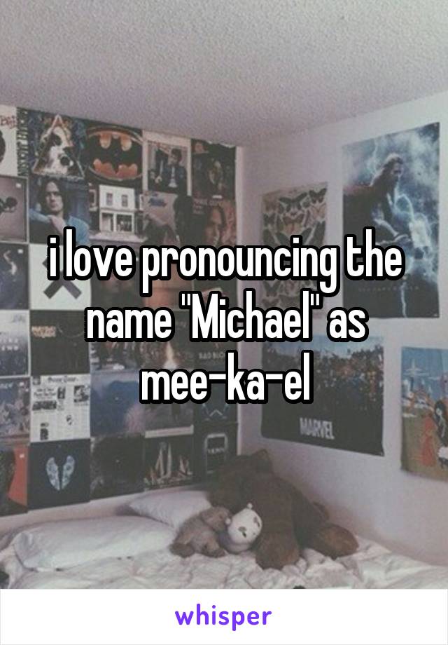 i love pronouncing the name "Michael" as mee-ka-el