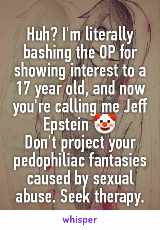 Huh? I'm literally bashing the OP for showing interest to a 17 year old, and now you're calling me Jeff Epstein 🤡
Don't project your pedophiliac fantasies caused by sexual abuse. Seek therapy.