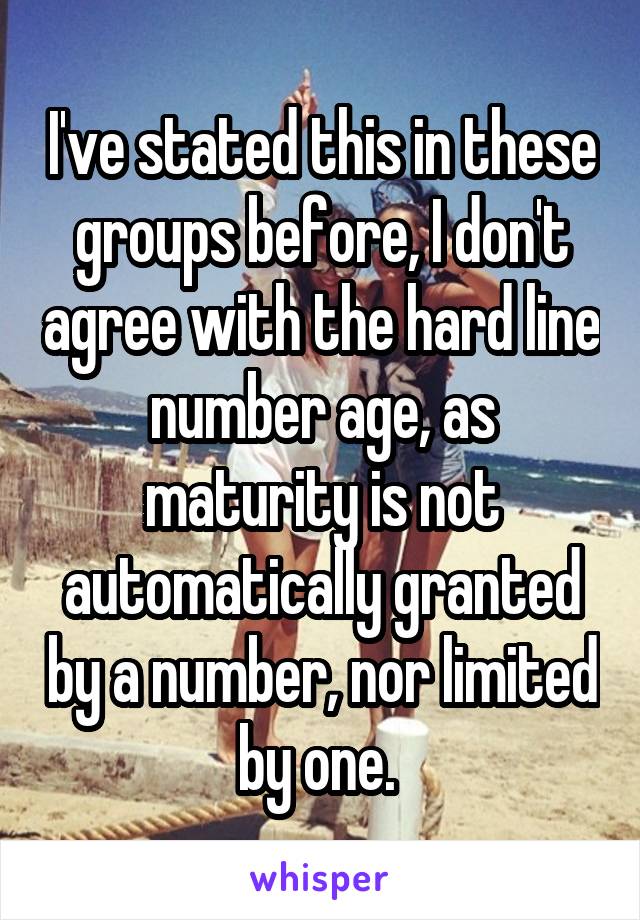 I've stated this in these groups before, I don't agree with the hard line number age, as maturity is not automatically granted by a number, nor limited by one. 