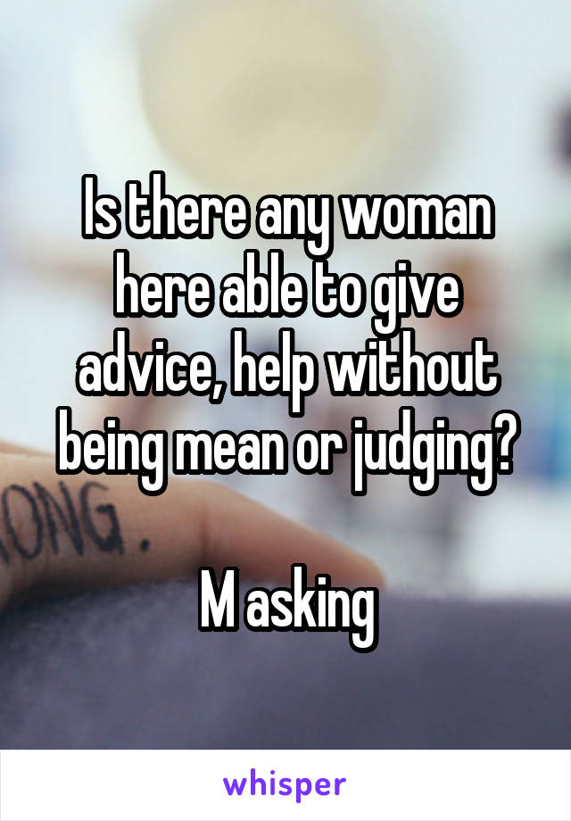 Is there any woman here able to give advice, help without being mean or judging?

M asking