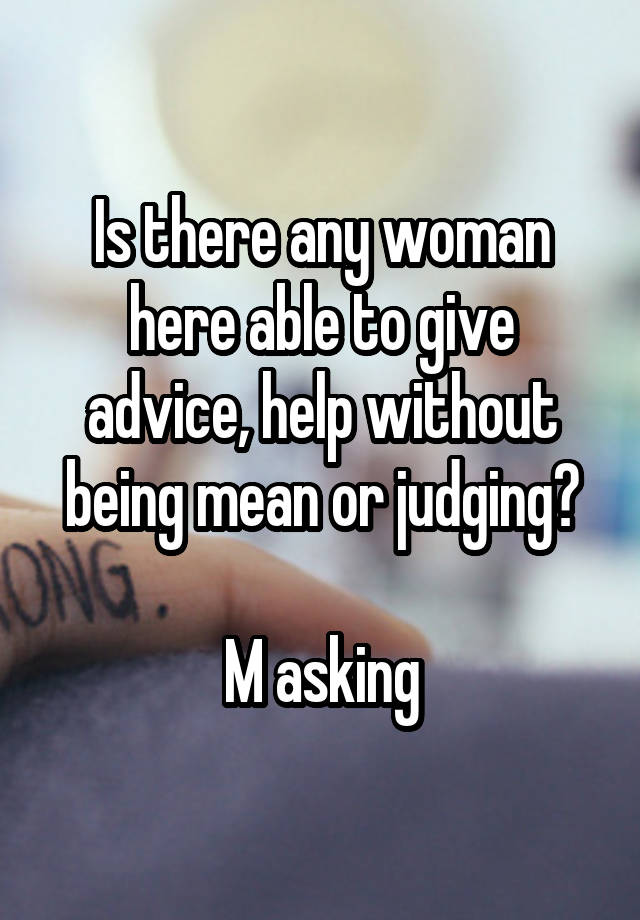 Is there any woman here able to give advice, help without being mean or judging?

M asking