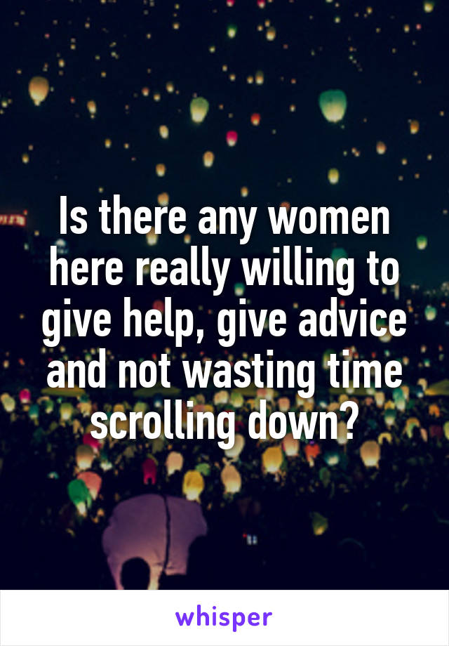 Is there any women here really willing to give help, give advice and not wasting time scrolling down?