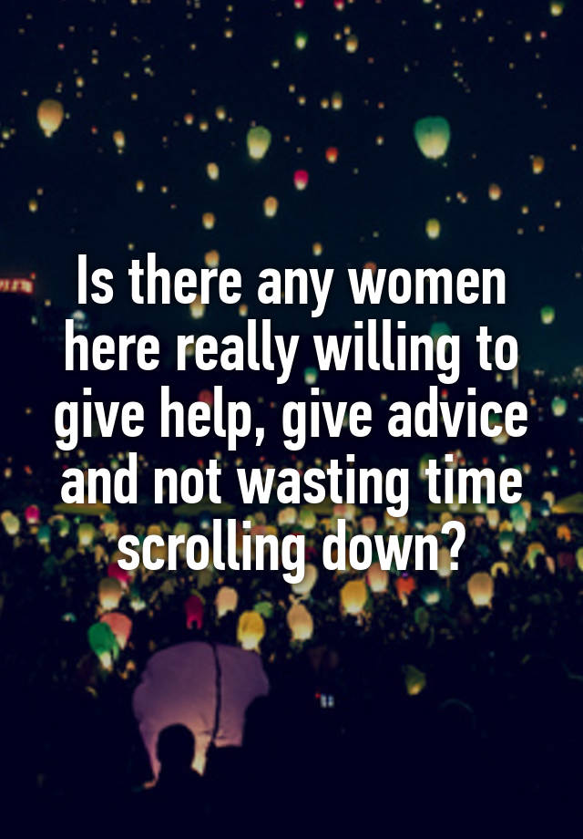 Is there any women here really willing to give help, give advice and not wasting time scrolling down?