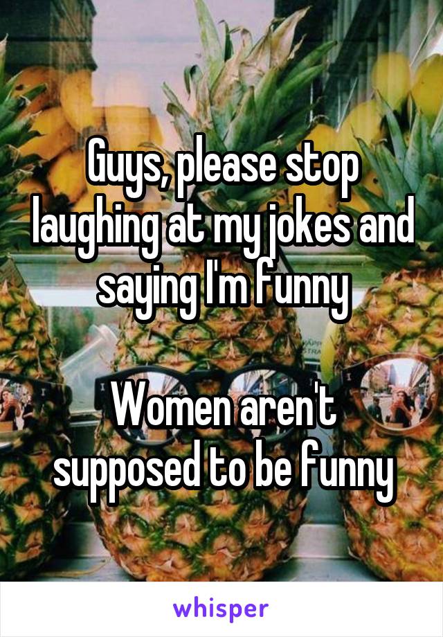 Guys, please stop laughing at my jokes and saying I'm funny

Women aren't supposed to be funny