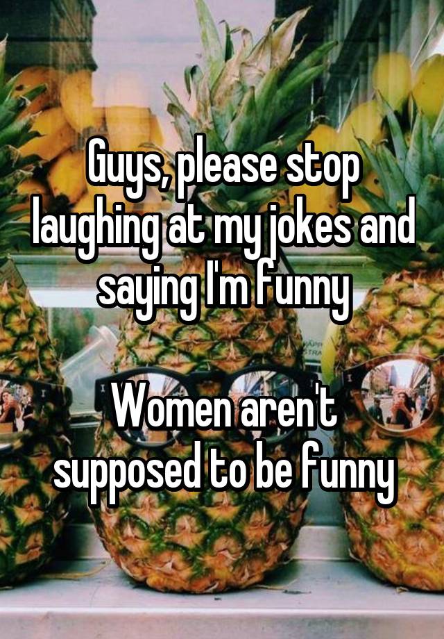 Guys, please stop laughing at my jokes and saying I'm funny

Women aren't supposed to be funny