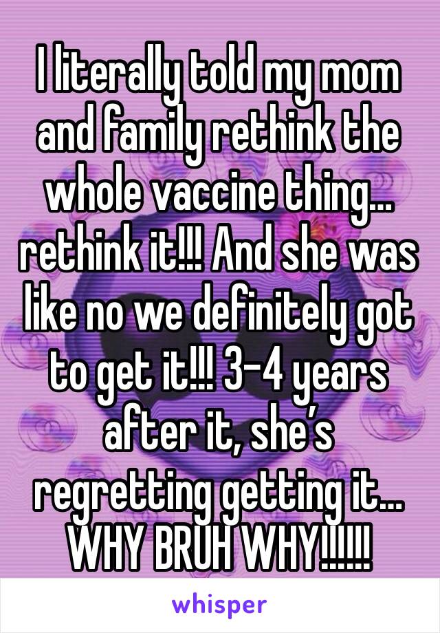 I literally told my mom and family rethink the whole vaccine thing… rethink it!!! And she was like no we definitely got to get it!!! 3-4 years after it, she’s regretting getting it… WHY BRUH WHY!!!!!!