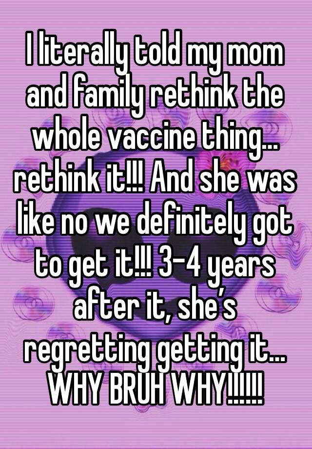 I literally told my mom and family rethink the whole vaccine thing… rethink it!!! And she was like no we definitely got to get it!!! 3-4 years after it, she’s regretting getting it… WHY BRUH WHY!!!!!!