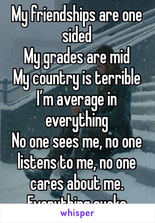 My friendships are one sided 
My grades are mid
My country is terrible
I’m average in everything 
No one sees me, no one listens to me, no one cares about me. 
Everything sucks 