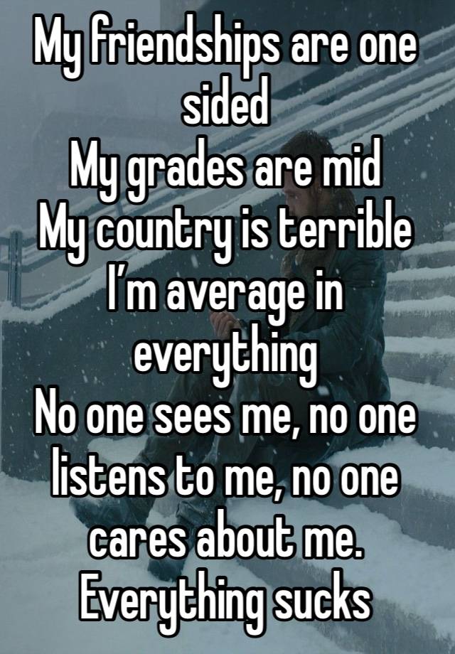 My friendships are one sided 
My grades are mid
My country is terrible
I’m average in everything 
No one sees me, no one listens to me, no one cares about me. 
Everything sucks 