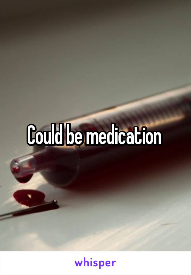 Could be medication 