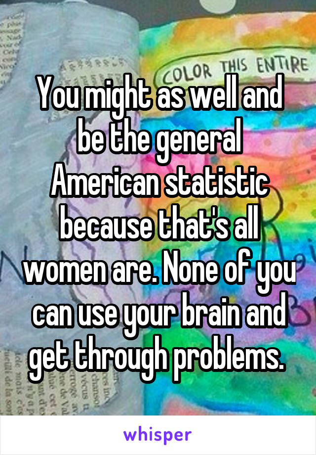 You might as well and be the general American statistic because that's all women are. None of you can use your brain and get through problems. 