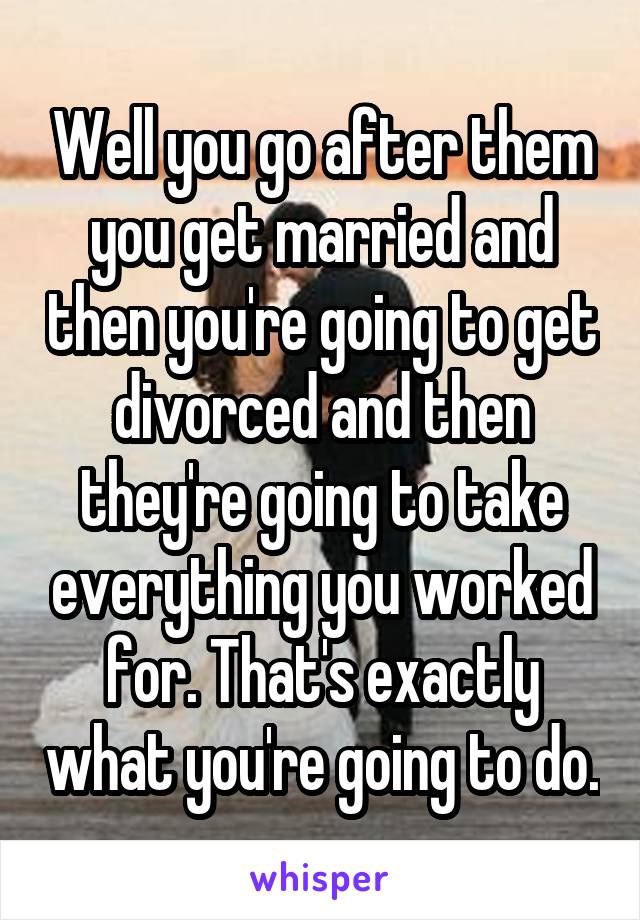 Well you go after them you get married and then you're going to get divorced and then they're going to take everything you worked for. That's exactly what you're going to do.