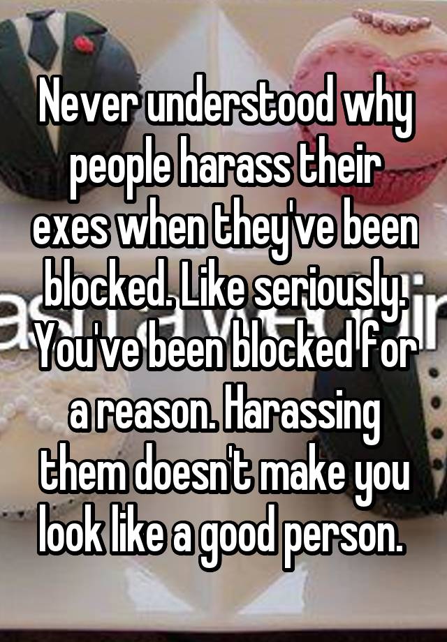 Never understood why people harass their exes when they've been blocked. Like seriously. You've been blocked for a reason. Harassing them doesn't make you look like a good person. 