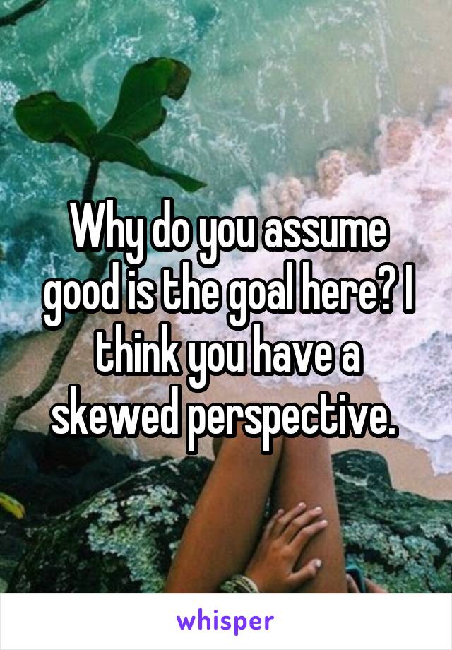 Why do you assume good is the goal here? I think you have a skewed perspective. 