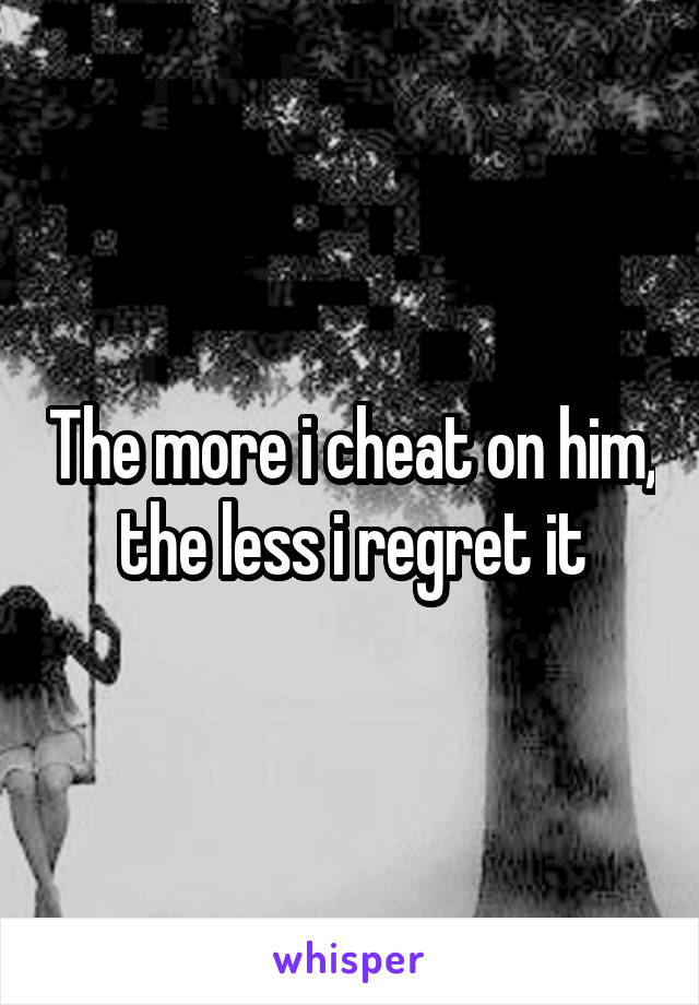 The more i cheat on him, the less i regret it