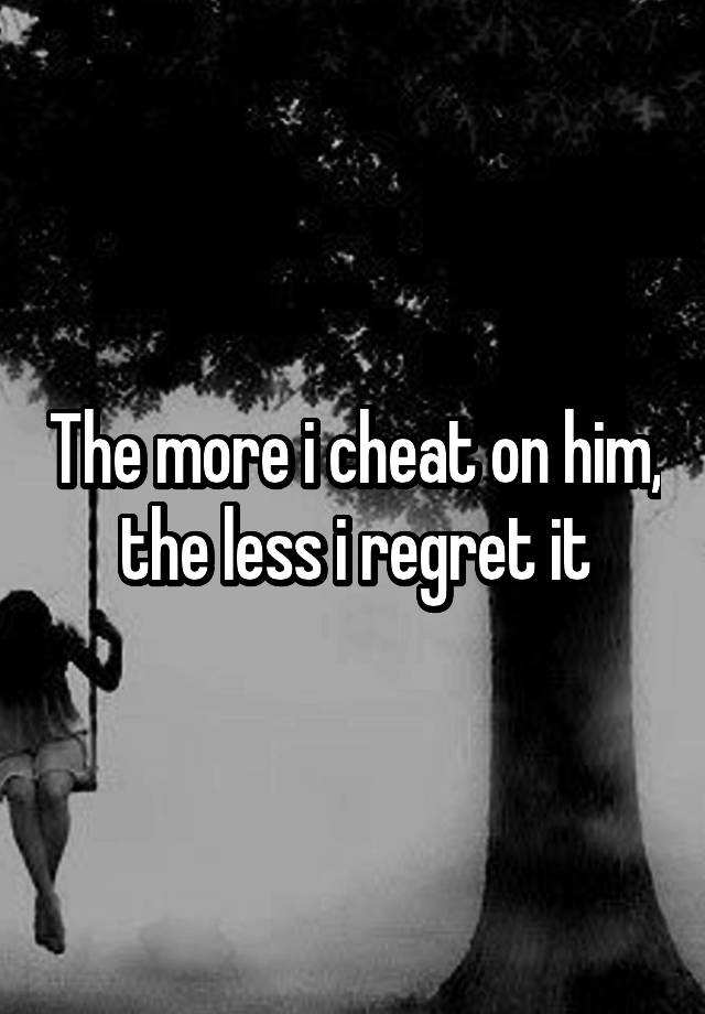 The more i cheat on him, the less i regret it