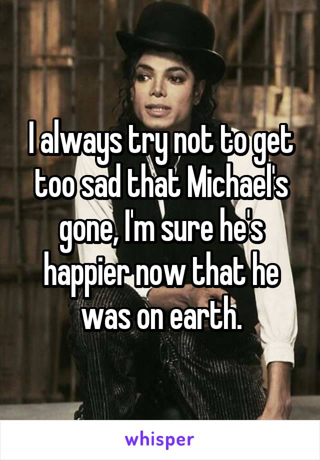 I always try not to get too sad that Michael's gone, I'm sure he's happier now that he was on earth.