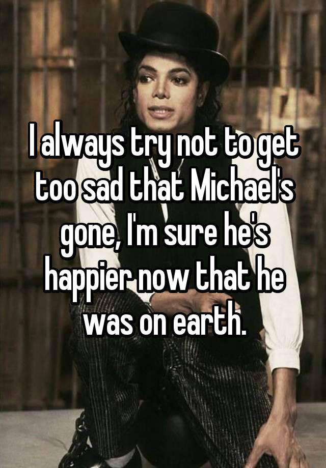 I always try not to get too sad that Michael's gone, I'm sure he's happier now that he was on earth.