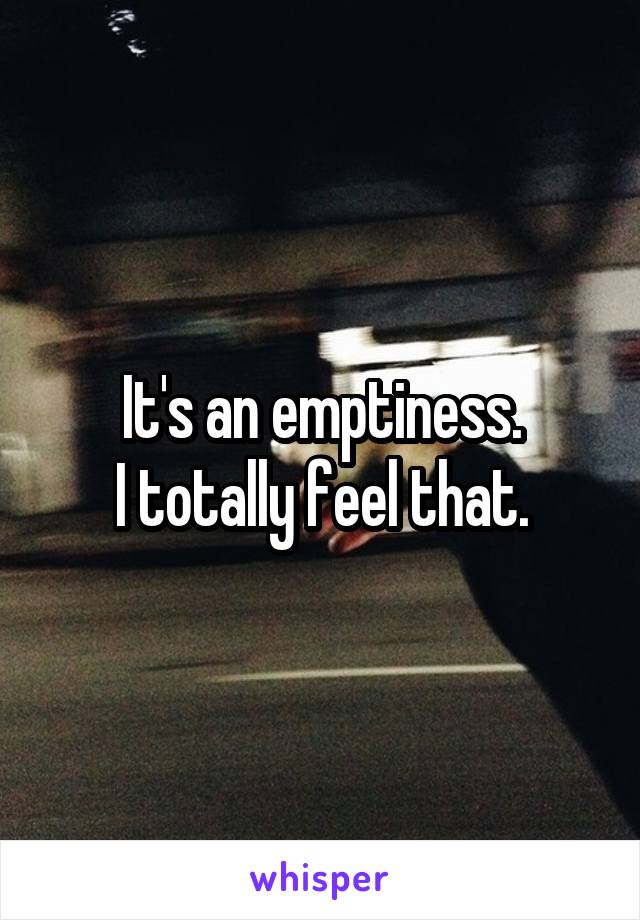 It's an emptiness.
I totally feel that.