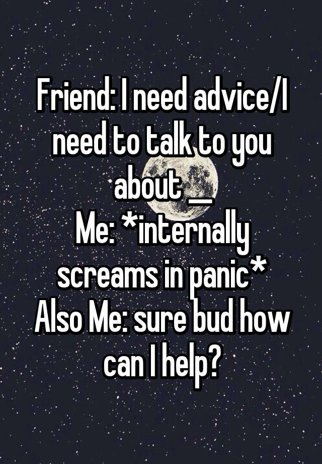 Friend: I need advice/I need to talk to you about __
Me: *internally screams in panic*
Also Me: sure bud how can I help?