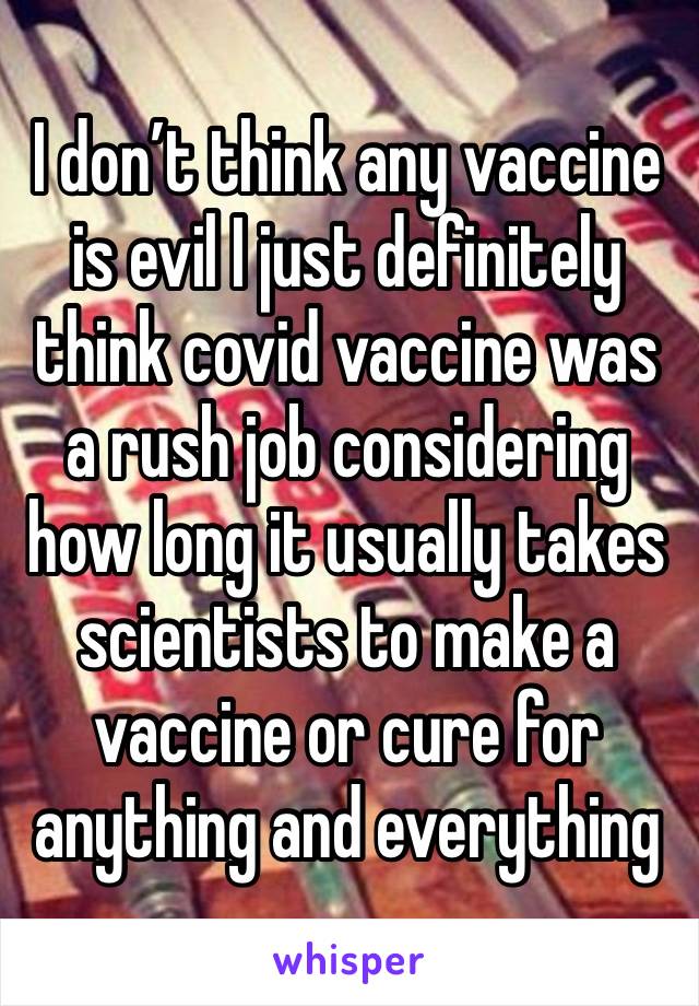 I don’t think any vaccine is evil I just definitely think covid vaccine was a rush job considering how long it usually takes scientists to make a vaccine or cure for anything and everything 