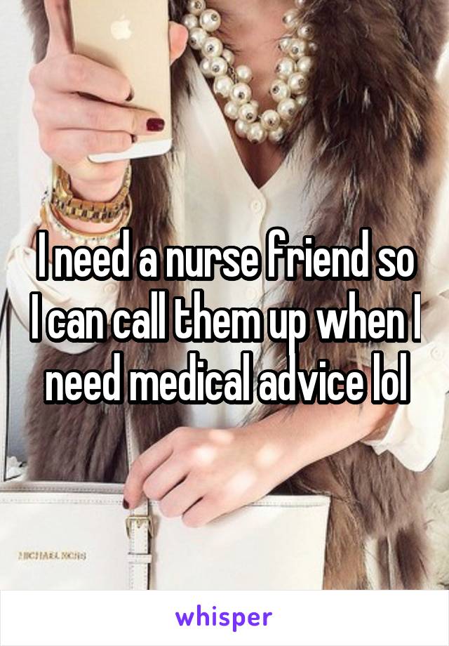 I need a nurse friend so I can call them up when I need medical advice lol