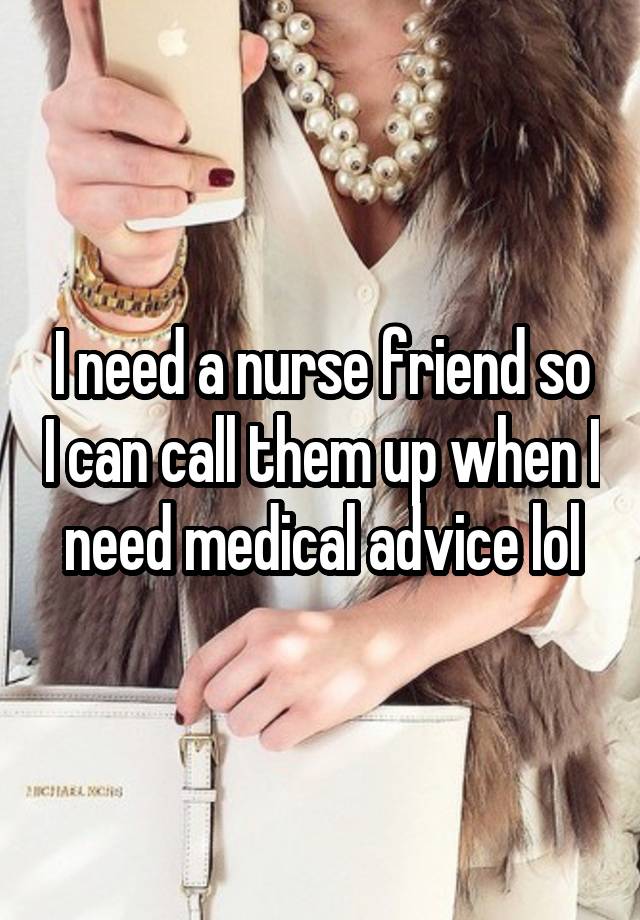 I need a nurse friend so I can call them up when I need medical advice lol