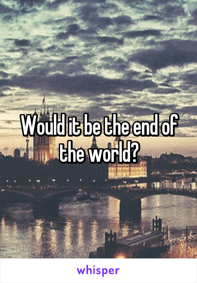 Would it be the end of the world?