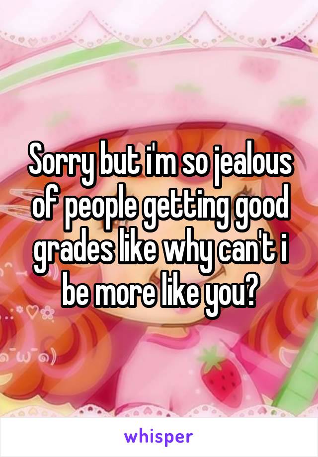 Sorry but i'm so jealous of people getting good grades like why can't i be more like you?