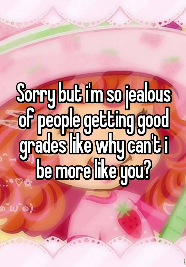 Sorry but i'm so jealous of people getting good grades like why can't i be more like you?