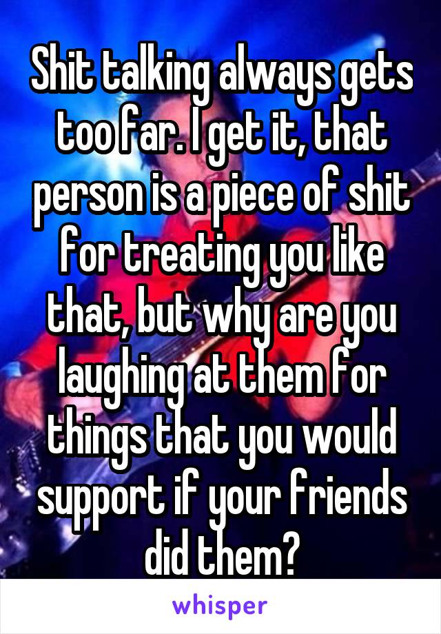 Shit talking always gets too far. I get it, that person is a piece of shit for treating you like that, but why are you laughing at them for things that you would support if your friends did them?