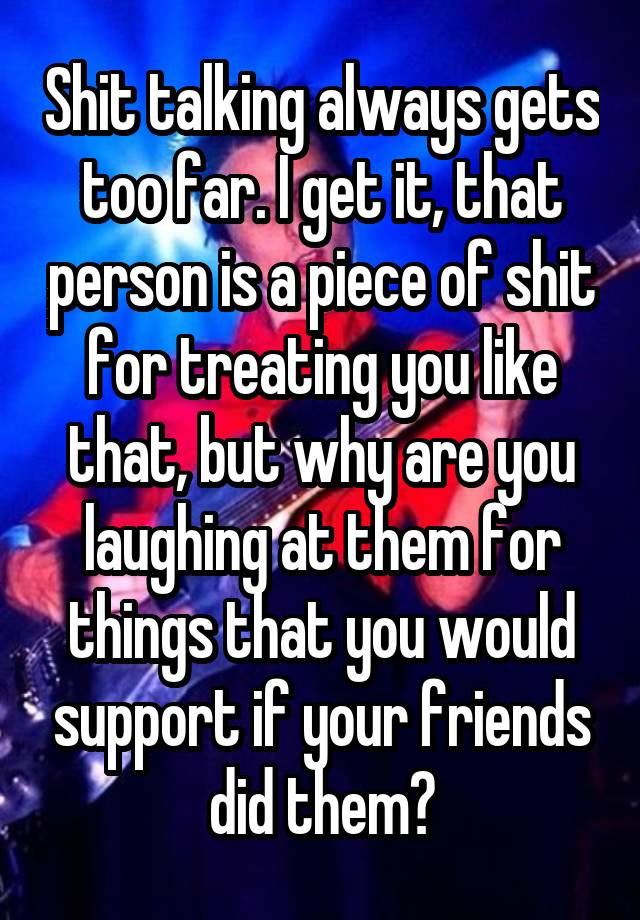 Shit talking always gets too far. I get it, that person is a piece of shit for treating you like that, but why are you laughing at them for things that you would support if your friends did them?