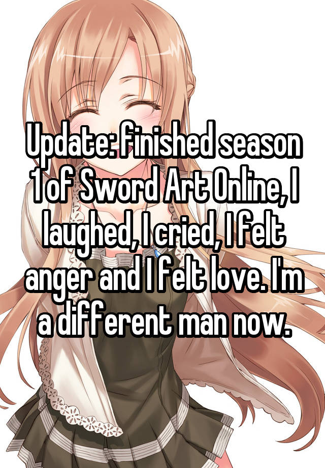 Update: finished season 1 of Sword Art Online, I laughed, I cried, I felt anger and I felt love. I'm a different man now.