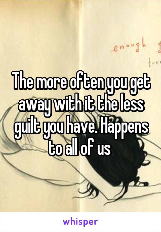 The more often you get away with it the less guilt you have. Happens to all of us 