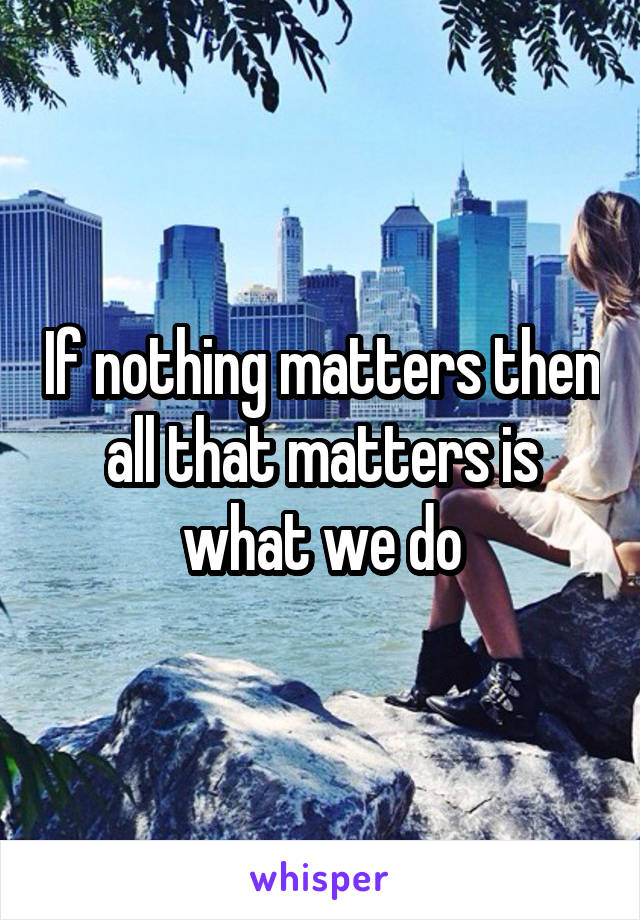 If nothing matters then all that matters is what we do