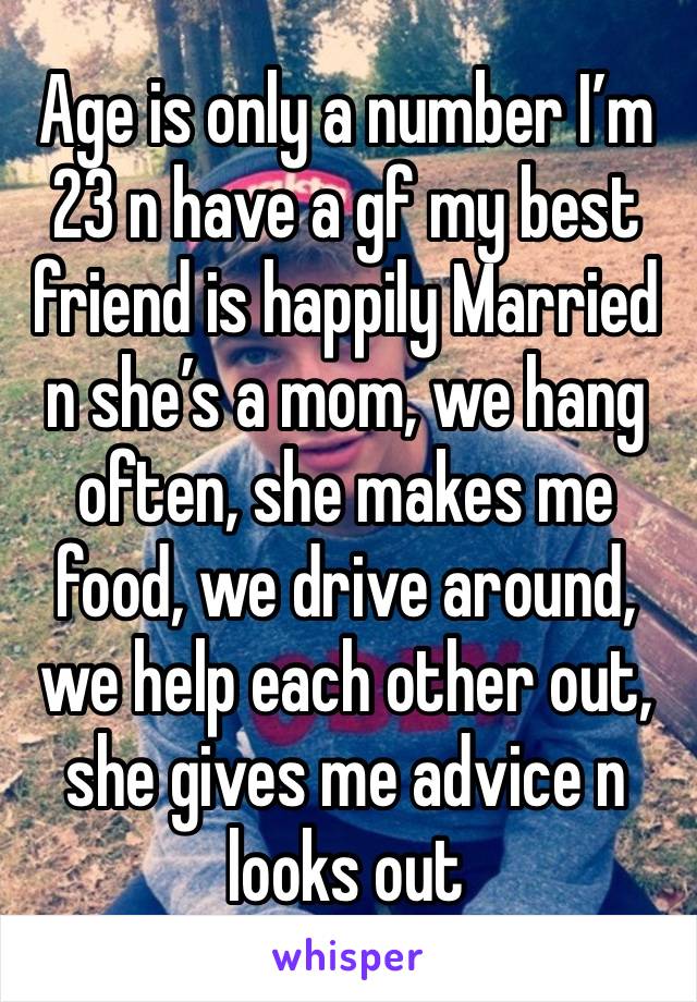 Age is only a number I’m 23 n have a gf my best friend is happily Married n she’s a mom, we hang often, she makes me food, we drive around, we help each other out, she gives me advice n looks out 