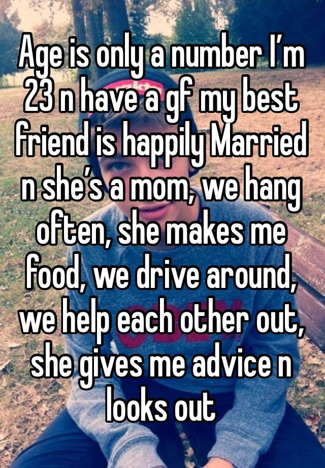 Age is only a number I’m 23 n have a gf my best friend is happily Married n she’s a mom, we hang often, she makes me food, we drive around, we help each other out, she gives me advice n looks out 