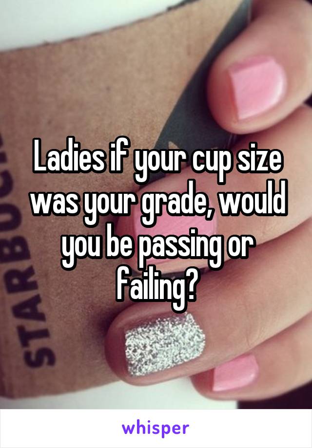 Ladies if your cup size was your grade, would you be passing or failing?