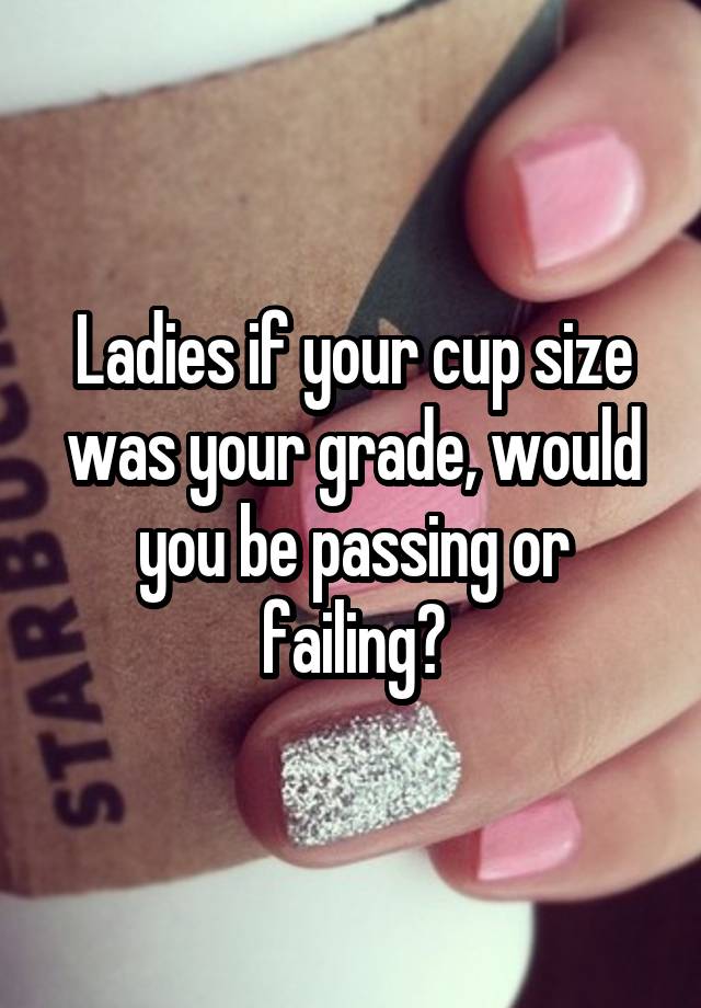 Ladies if your cup size was your grade, would you be passing or failing?