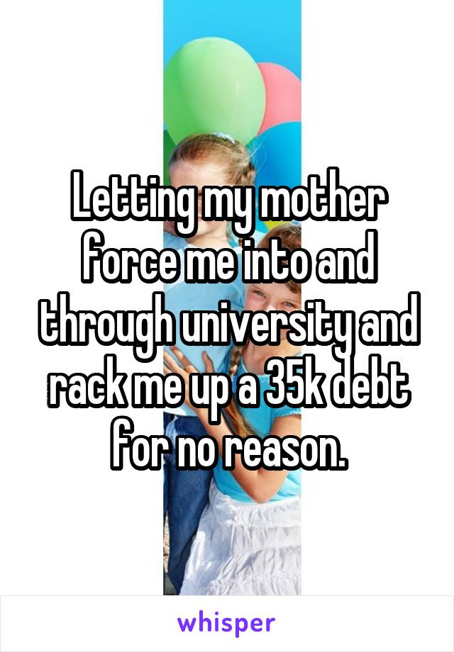 Letting my mother force me into and through university and rack me up a 35k debt for no reason.