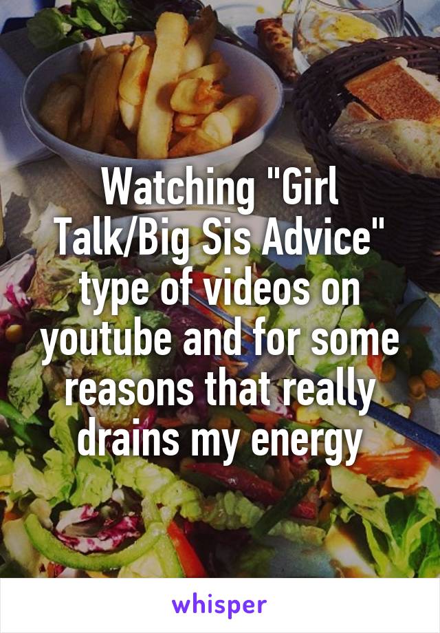 Watching "Girl Talk/Big Sis Advice" type of videos on youtube and for some reasons that really drains my energy