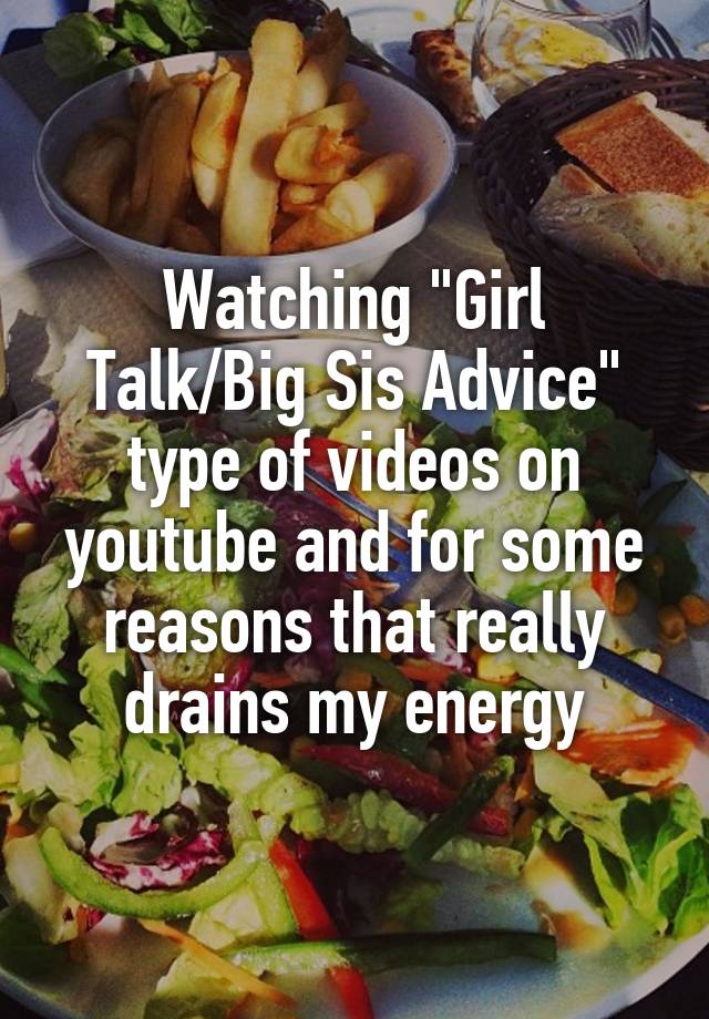 Watching "Girl Talk/Big Sis Advice" type of videos on youtube and for some reasons that really drains my energy