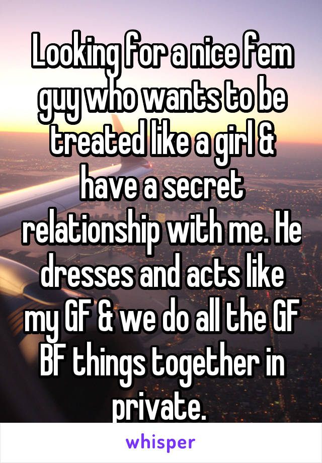 Looking for a nice fem guy who wants to be treated like a girl & have a secret relationship with me. He dresses and acts like my GF & we do all the GF BF things together in private. 