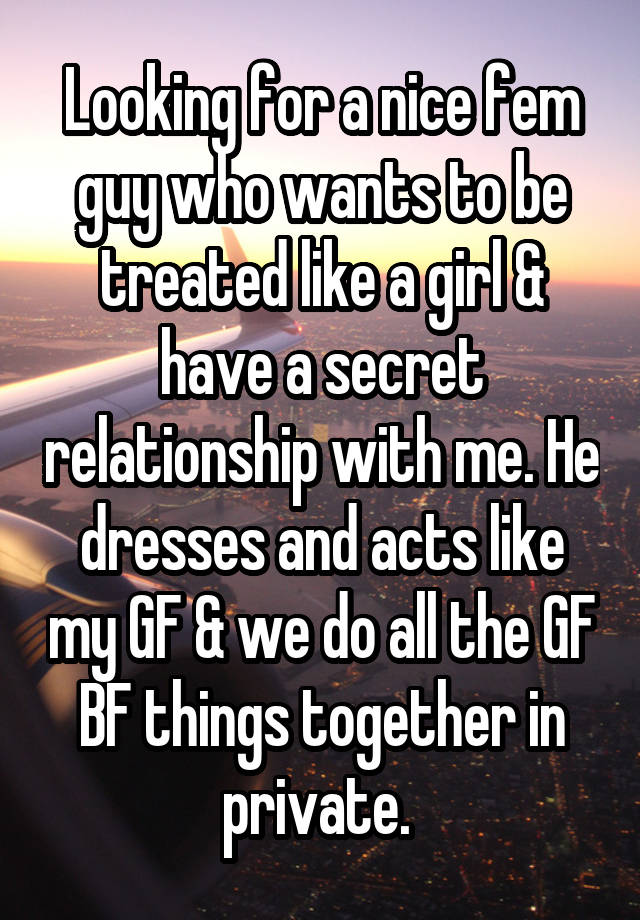 Looking for a nice fem guy who wants to be treated like a girl & have a secret relationship with me. He dresses and acts like my GF & we do all the GF BF things together in private. 